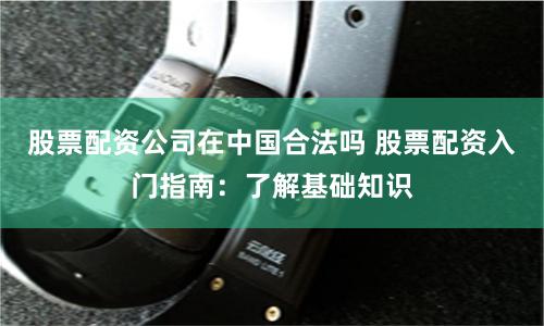 股票配资公司在中国合法吗 股票配资入门指南:了解基础知识