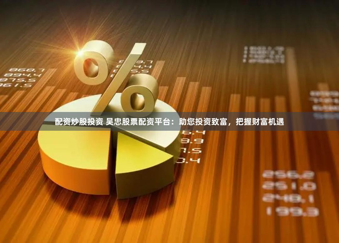配资炒股投资 吴忠股票配资平台：助您投资致富，把握财富机遇