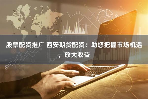 股票配资推广 西安期货配资：助您把握市场机遇，放大收益