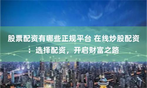 股票配资有哪些正规平台 在线炒股配资：选择配资，开启财富之路
