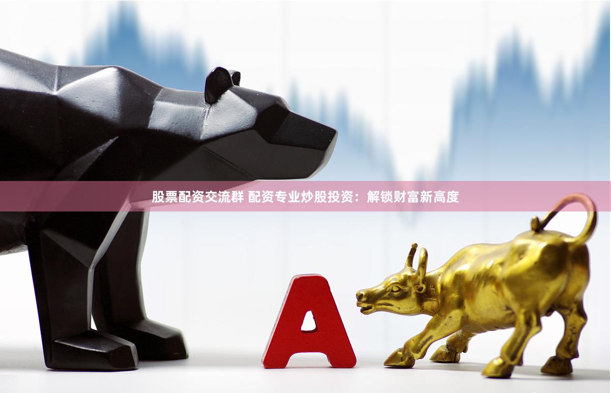 股票配资交流群 配资专业炒股投资：解锁财富新高度