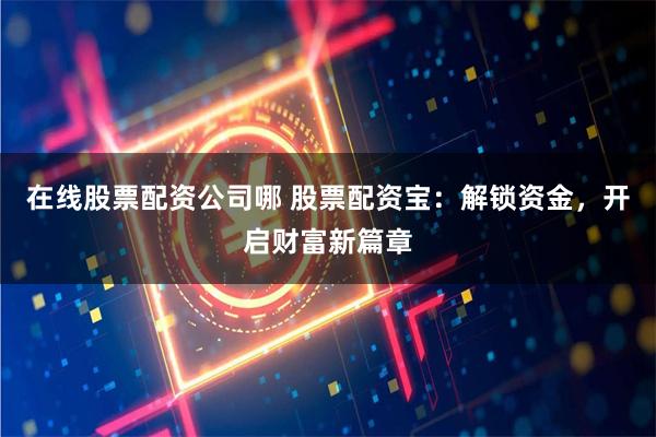 在线股票配资公司哪 股票配资宝：解锁资金，开启财富新篇章