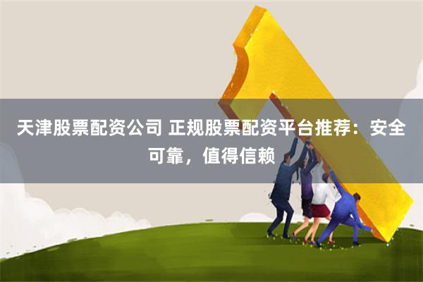 天津股票配资公司 正规股票配资平台推荐：安全可靠，值得信赖