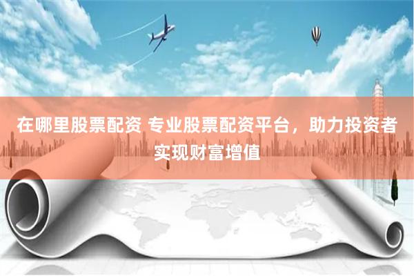 在哪里股票配资 专业股票配资平台，助力投资者实现财富增值
