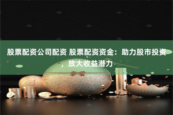 股票配资公司配资 股票配资资金：助力股市投资，放大收益潜力