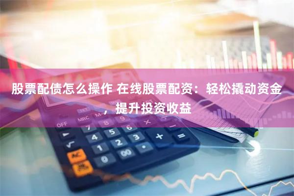 股票配债怎么操作 在线股票配资：轻松撬动资金，提升投资收益