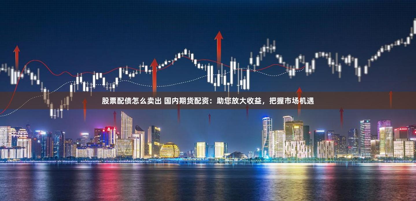 股票配债怎么卖出 国内期货配资：助您放大收益，把握市场机遇