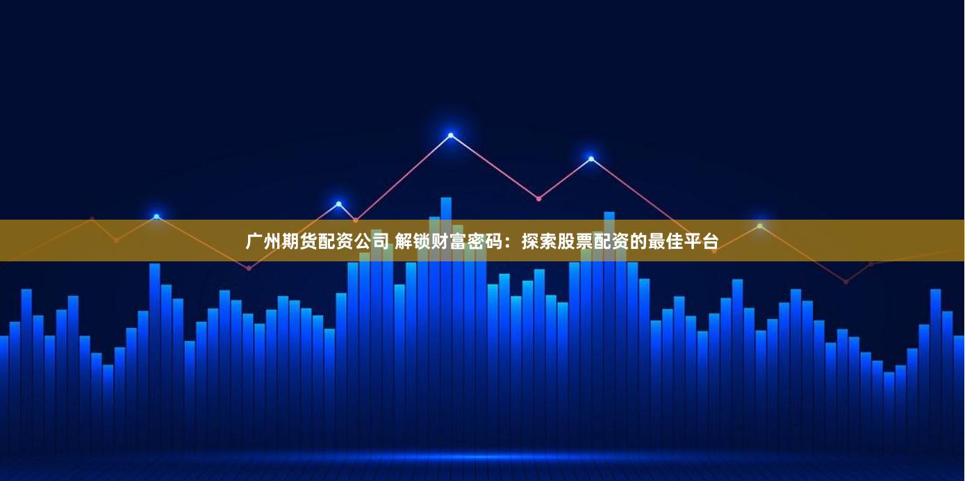 广州期货配资公司 解锁财富密码：探索股票配资的最佳平台