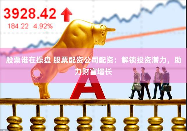 股票谁在操盘 股票配资公司配资：解锁投资潜力，助力财富增长