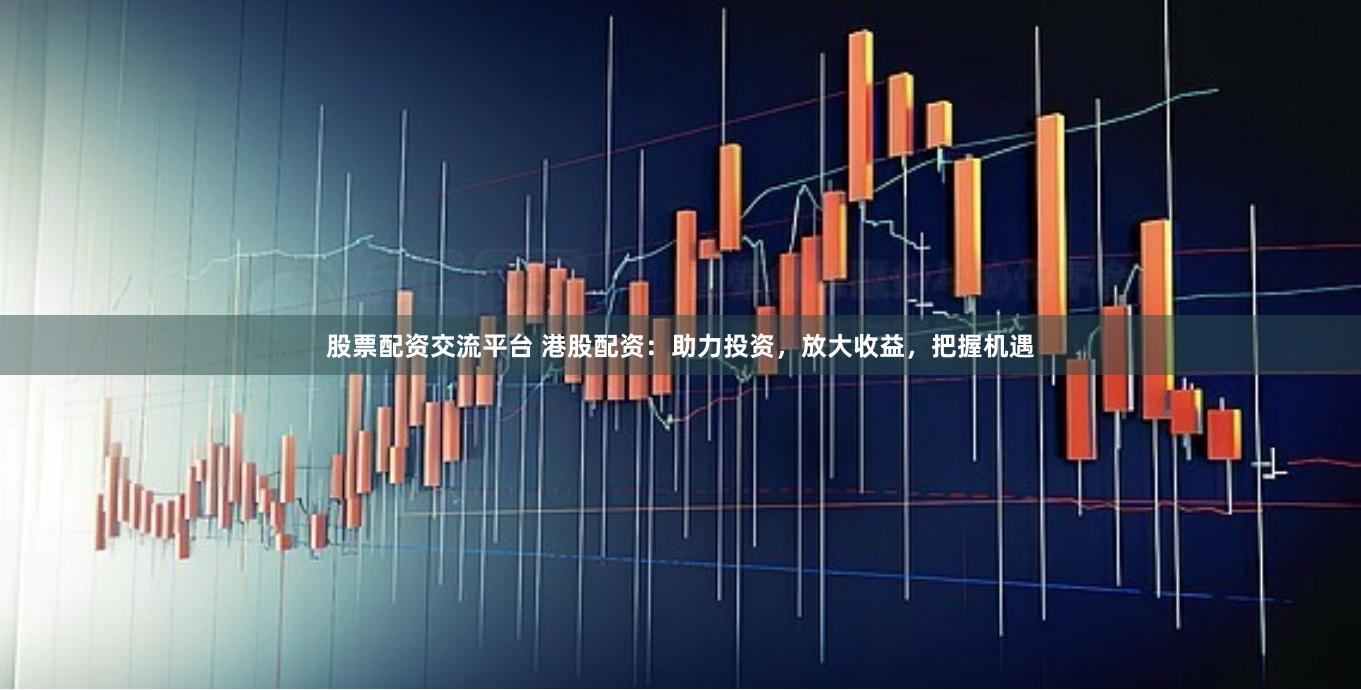股票配资交流平台 港股配资：助力投资，放大收益，把握机遇