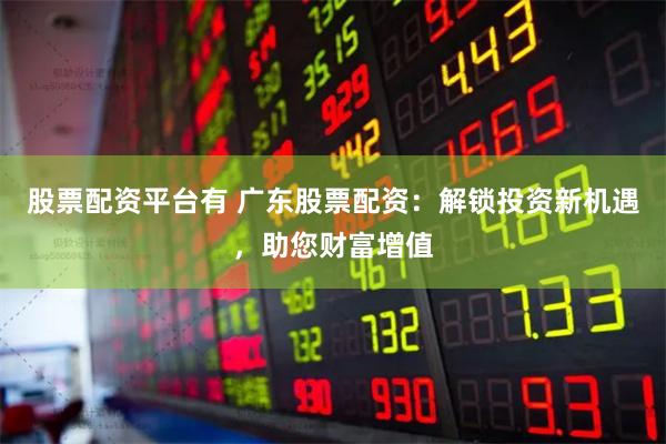 股票配资平台有 广东股票配资：解锁投资新机遇，助您财富增值