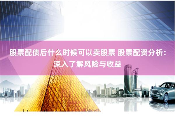 股票配债后什么时候可以卖股票 股票配资分析:深入了解风险与收益