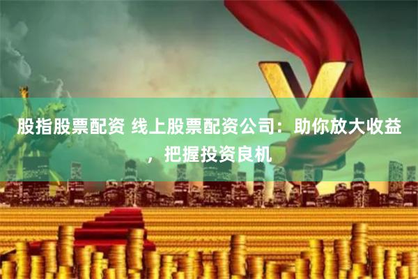 股指股票配资 线上股票配资公司：助你放大收益，把握投资良机