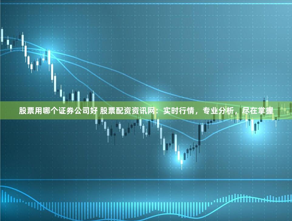 股票用哪个证券公司好 股票配资资讯网：实时行情，专业分析，尽在掌握