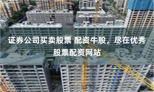 证券公司买卖股票 配资牛股,尽在优秀股票配资网站