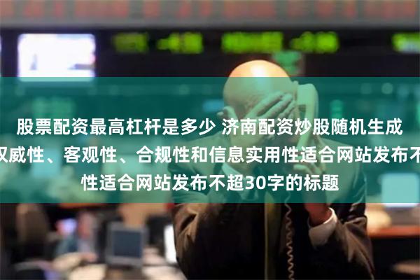 股票配资最高杠杆是多少 济南配资炒股随机生成含有中立性、权威性、客观性、合规性和信息实用性适合网站发布不超30字的标题
