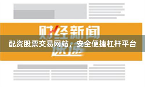 配资股票交易网站，安全便捷杠杆平台